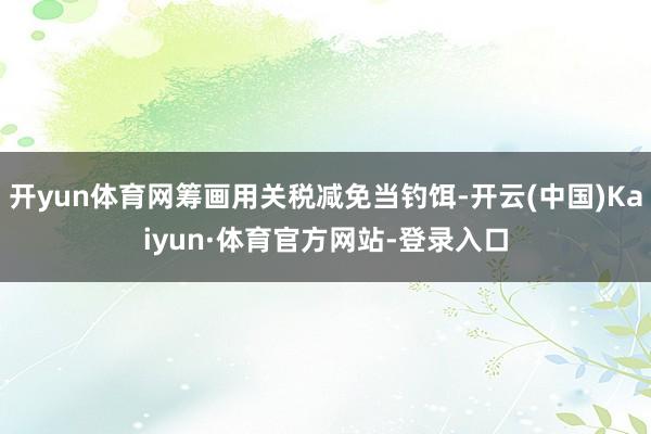开yun体育网筹画用关税减免当钓饵-开云(中国)Kaiyun·体育官方网站-登录入口