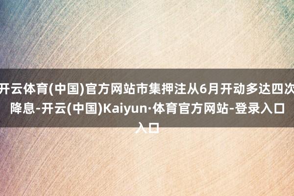 开云体育(中国)官方网站市集押注从6月开动多达四次降息-开云(中国)Kaiyun·体育官方网站-登录入口