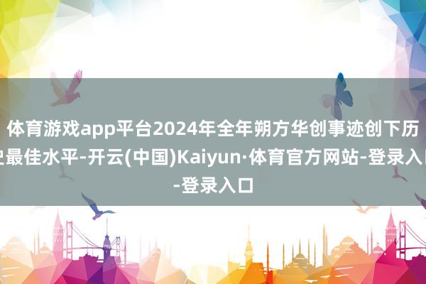体育游戏app平台2024年全年朔方华创事迹创下历史最佳水平-开云(中国)Kaiyun·体育官方网站-登录入口
