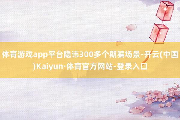 体育游戏app平台隐讳300多个期骗场景-开云(中国)Kaiyun·体育官方网站-登录入口