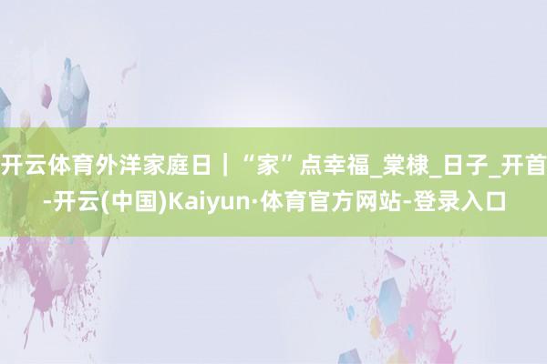 开云体育外洋家庭日｜“家”点幸福_棠棣_日子_开首-开云(中国)Kaiyun·体育官方网站-登录入口