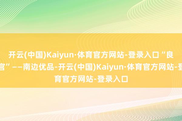 开云(中国)Kaiyun·体育官方网站-登录入口“良心选品官”——南边优品-开云(中国)Kaiyun·体育官方网站-登录入口