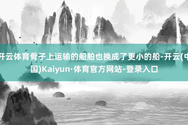 开云体育骨子上运输的船舶也换成了更小的船-开云(中国)Kaiyun·体育官方网站-登录入口
