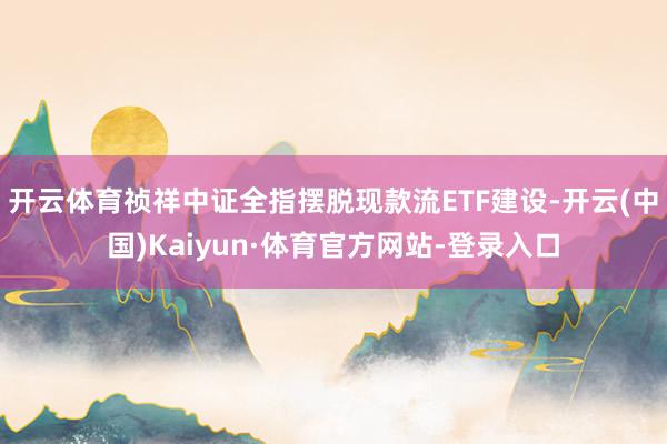 开云体育祯祥中证全指摆脱现款流ETF建设-开云(中国)Kaiyun·体育官方网站-登录入口