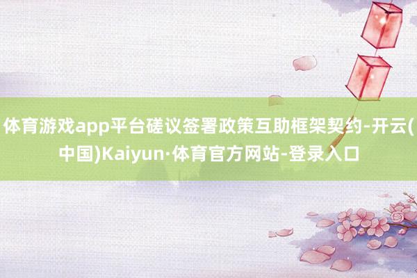 体育游戏app平台磋议签署政策互助框架契约-开云(中国)Kaiyun·体育官方网站-登录入口