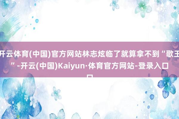 开云体育(中国)官方网站林志炫临了就算拿不到“歌王”-开云(中国)Kaiyun·体育官方网站-登录入口