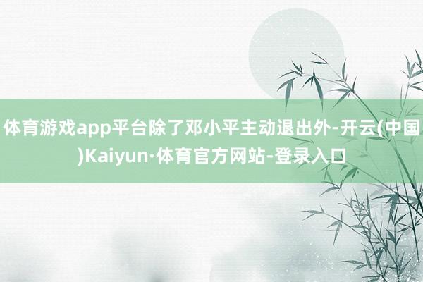 体育游戏app平台除了邓小平主动退出外-开云(中国)Kaiyun·体育官方网站-登录入口