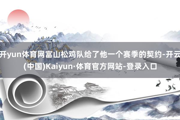 开yun体育网富山松鸡队给了他一个赛季的契约-开云(中国)Kaiyun·体育官方网站-登录入口