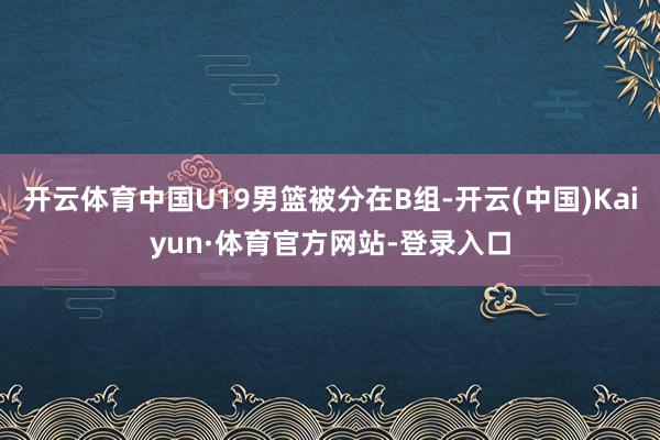 开云体育中国U19男篮被分在B组-开云(中国)Kaiyun·体育官方网站-登录入口