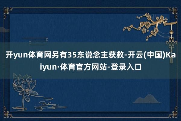 开yun体育网另有35东说念主获救-开云(中国)Kaiyun·体育官方网站-登录入口