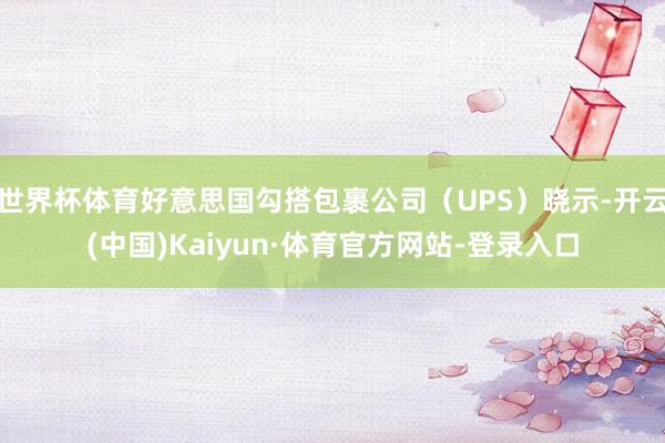 世界杯体育好意思国勾搭包裹公司（UPS）晓示-开云(中国)Kaiyun·体育官方网站-登录入口
