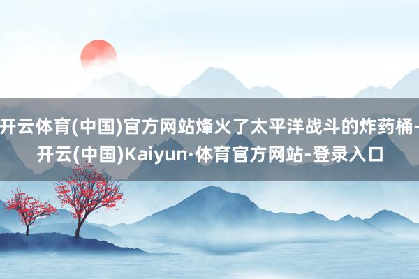 开云体育(中国)官方网站烽火了太平洋战斗的炸药桶-开云(中国)Kaiyun·体育官方网站-登录入口