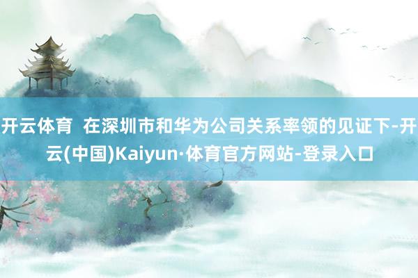 开云体育  在深圳市和华为公司关系率领的见证下-开云(中国)Kaiyun·体育官方网站-登录入口