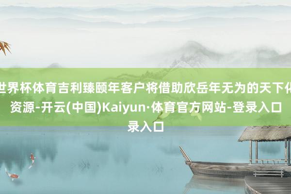 世界杯体育吉利臻颐年客户将借助欣岳年无为的天下化资源-开云(中国)Kaiyun·体育官方网站-登录入口