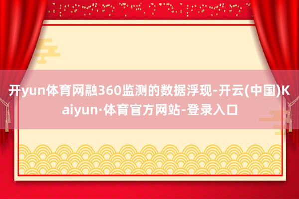 开yun体育网融360监测的数据浮现-开云(中国)Kaiyun·体育官方网站-登录入口