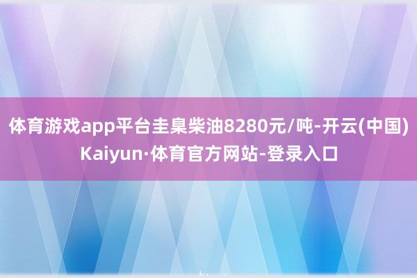 体育游戏app平台圭臬柴油8280元/吨-开云(中国)Kaiyun·体育官方网站-登录入口