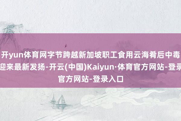 开yun体育网字节跨越新加坡职工食用云海肴后中毒一事迎来最新发扬-开云(中国)Kaiyun·体育官方网站-登录入口