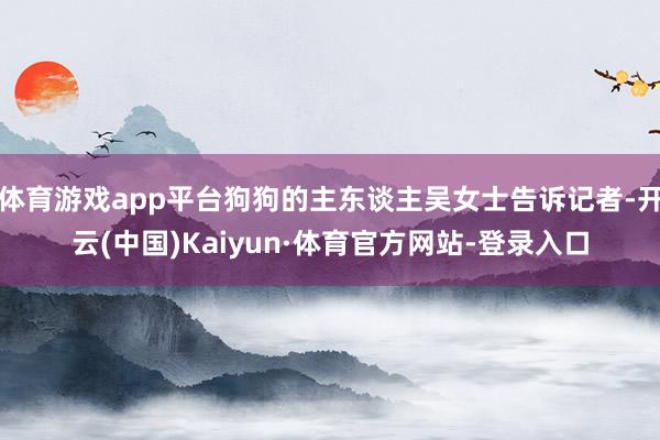 体育游戏app平台狗狗的主东谈主吴女士告诉记者-开云(中国)Kaiyun·体育官方网站-登录入口