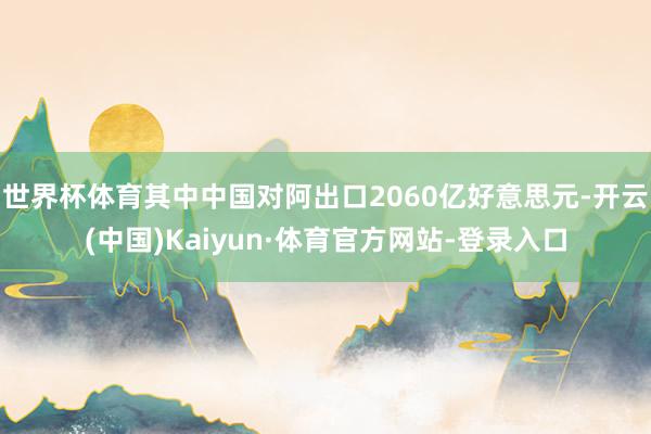世界杯体育其中中国对阿出口2060亿好意思元-开云(中国)Kaiyun·体育官方网站-登录入口