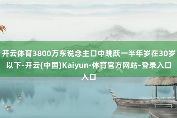 开云体育3800万东说念主口中跳跃一半年岁在30岁以下-开云(中国)Kaiyun·体育官方网站-登录入口