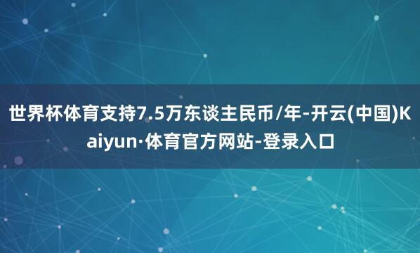 世界杯体育支持7.5万东谈主民币/年-开云(中国)Kaiyun·体育官方网站-登录入口