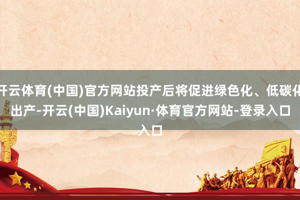 开云体育(中国)官方网站投产后将促进绿色化、低碳化出产-开云(中国)Kaiyun·体育官方网站-登录入口