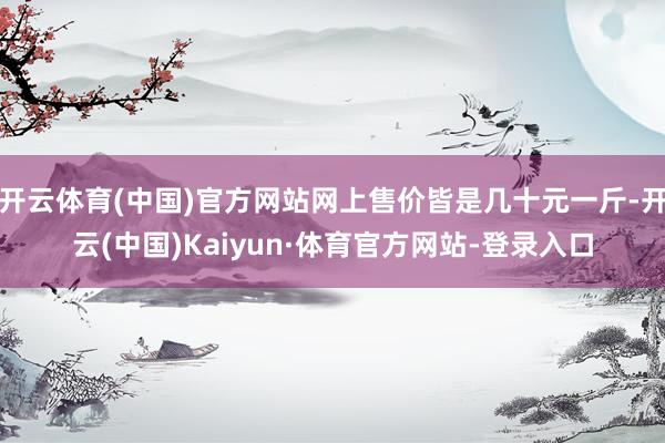 开云体育(中国)官方网站网上售价皆是几十元一斤-开云(中国)Kaiyun·体育官方网站-登录入口