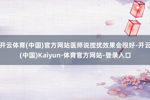 开云体育(中国)官方网站医师说搅扰效果会很好-开云(中国)Kaiyun·体育官方网站-登录入口