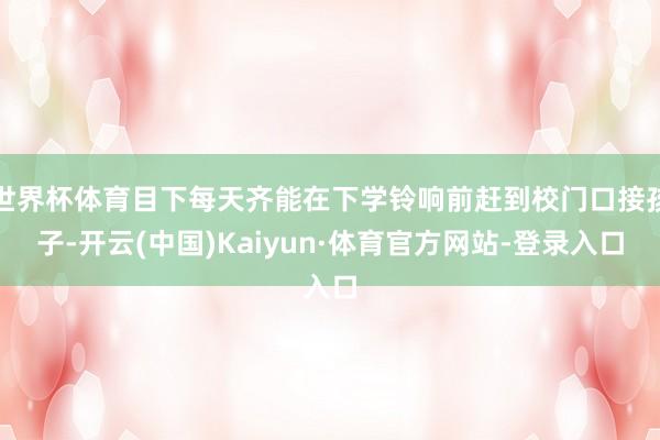 世界杯体育目下每天齐能在下学铃响前赶到校门口接孩子-开云(中国)Kaiyun·体育官方网站-登录入口