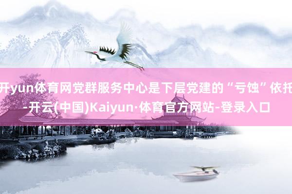 开yun体育网党群服务中心是下层党建的“亏蚀”依托-开云(中国)Kaiyun·体育官方网站-登录入口