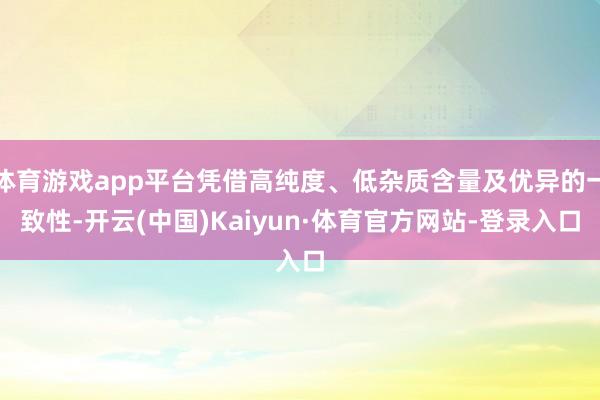 体育游戏app平台凭借高纯度、低杂质含量及优异的一致性-开云(中国)Kaiyun·体育官方网站-登录入口