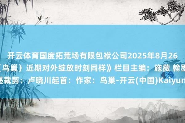 开云体育国度拓荒场有限包袱公司2025年8月26日原标题：《国度拓荒场（鸟巢）近期对外绽放时刻同样》栏目主编：施薇 翰墨裁剪：卢晓川起首：作家：鸟巢-开云(中国)Kaiyun·体育官方网站-登录入口