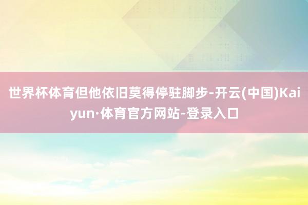 世界杯体育但他依旧莫得停驻脚步-开云(中国)Kaiyun·体育官方网站-登录入口
