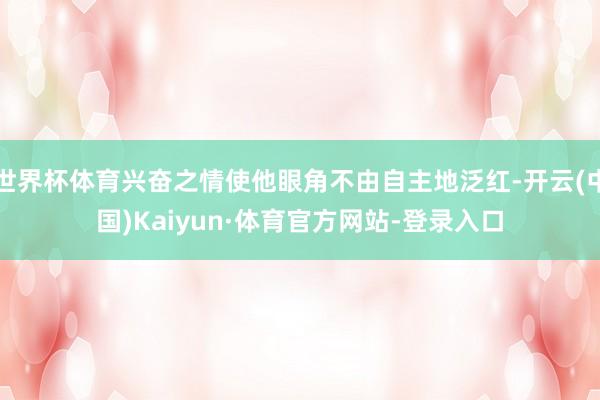 世界杯体育兴奋之情使他眼角不由自主地泛红-开云(中国)Kaiyun·体育官方网站-登录入口