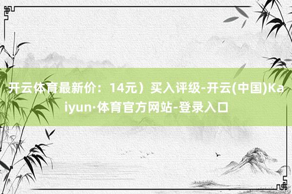 开云体育最新价:14元)买入评级-开云(中国)Kaiyun·体育官方网站-登录入口