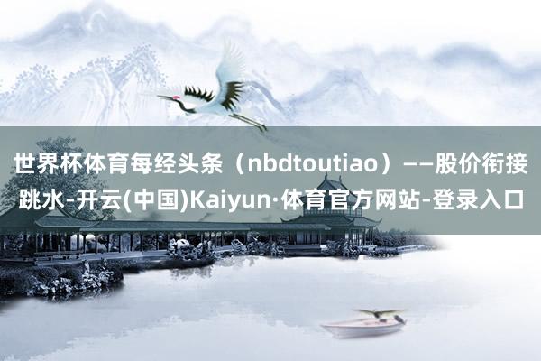 世界杯体育每经头条（nbdtoutiao）——股价衔接跳水-开云(中国)Kaiyun·体育官方网站-登录入口