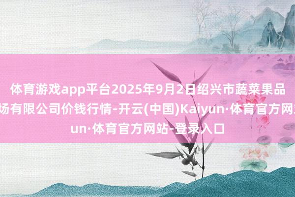 体育游戏app平台2025年9月2日绍兴市蔬菜果品批发交游商场有限公司价钱行情-开云(中国)Kaiyun·体育官方网站-登录入口