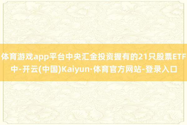 体育游戏app平台中央汇金投资握有的21只股票ETF中-开云(中国)Kaiyun·体育官方网站-登录入口