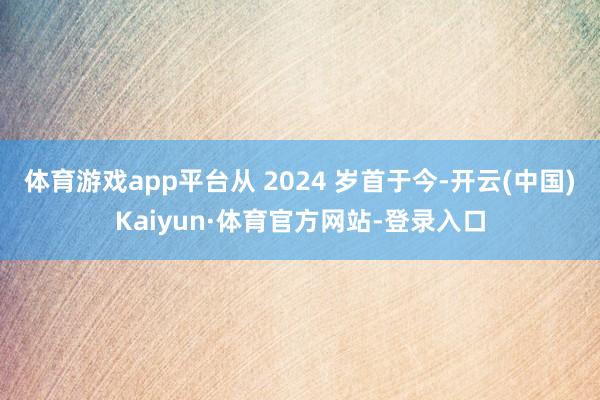 体育游戏app平台从 2024 岁首于今-开云(中国)Kaiyun·体育官方网站-登录入口