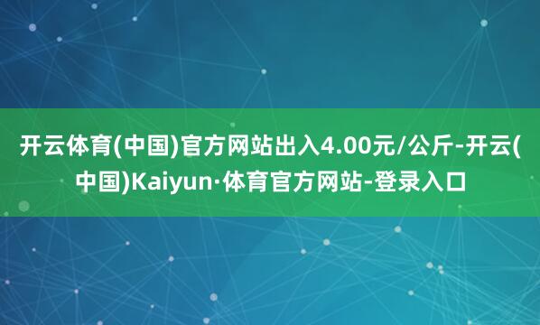 开云体育(中国)官方网站出入4.00元/公斤-开云(中国)Kaiyun·体育官方网站-登录入口