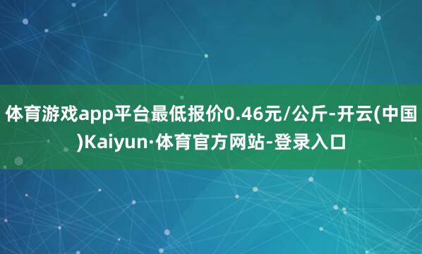 体育游戏app平台最低报价0.46元/公斤-开云(中国)Kaiyun·体育官方网站-登录入口