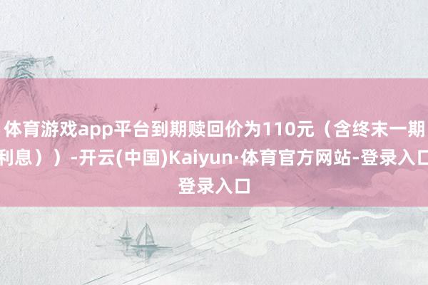 体育游戏app平台到期赎回价为110元(含终末一期利息))-开云(中国)Kaiyun·体育官方网站-登录入口