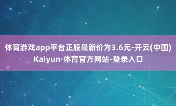 体育游戏app平台正股最新价为3.6元-开云(中国)Kaiyun·体育官方网站-登录入口