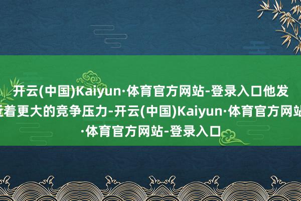 开云(中国)Kaiyun·体育官方网站-登录入口他发现我方靠近着更大的竞争压力-开云(中国)Kaiyun·体育官方网站-登录入口