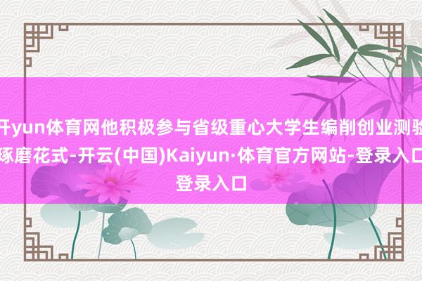 开yun体育网他积极参与省级重心大学生编削创业测验琢磨花式-开云(中国)Kaiyun·体育官方网站-登录入口