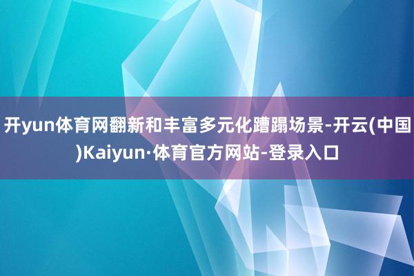 开yun体育网翻新和丰富多元化蹧蹋场景-开云(中国)Kaiyun·体育官方网站-登录入口