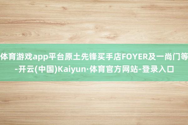体育游戏app平台原土先锋买手店FOYER及一尚门等-开云(中国)Kaiyun·体育官方网站-登录入口