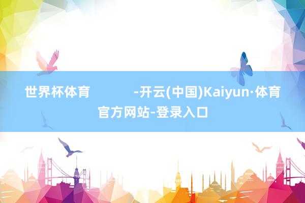 世界杯体育            -开云(中国)Kaiyun·体育官方网站-登录入口