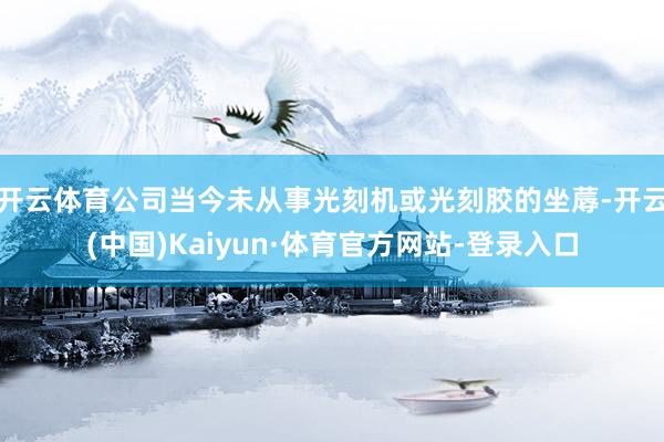 开云体育公司当今未从事光刻机或光刻胶的坐蓐-开云(中国)Kaiyun·体育官方网站-登录入口