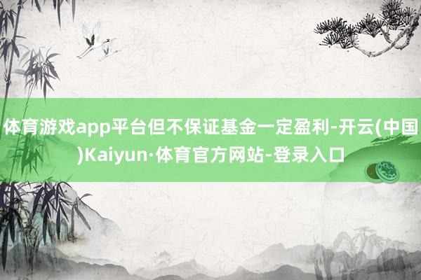 体育游戏app平台但不保证基金一定盈利-开云(中国)Kaiyun·体育官方网站-登录入口
